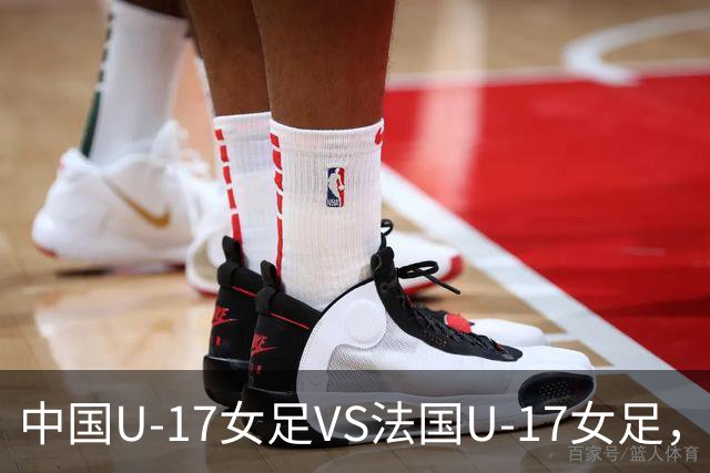 中国U-17女足VS法国U-17女足，中国队首发阵容公布